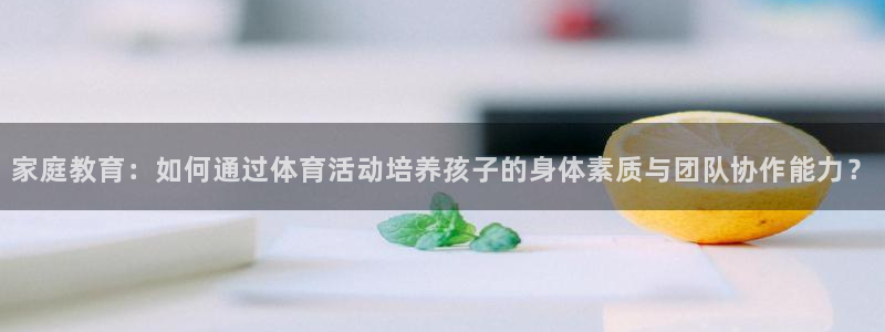 6t体育可靠吗：家庭教育：如何通过体育活动培养孩子的身体素质与团队协作能力？